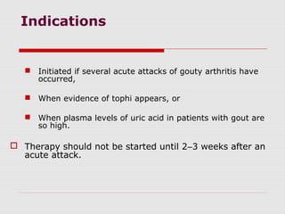 Indications
 Initiated if several acute attacks of gouty arthritis have
occurred,
 When evidence of tophi appears, or
 When plasma levels of uric acid in patients with gout are
so high.
 Therapy should not be started until 2–3 weeks after an
acute attack.
 