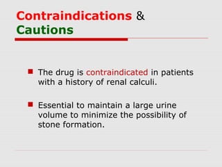 Contraindications &
Cautions
 The drug is contraindicated in patients
with a history of renal calculi.
 Essential to maintain a large urine
volume to minimize the possibility of
stone formation.
 