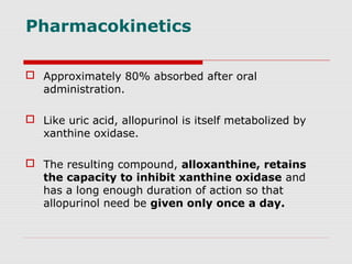Pharmacokinetics
 Approximately 80% absorbed after oral
administration.
 Like uric acid, allopurinol is itself metabolized by
xanthine oxidase.
 The resulting compound, alloxanthine, retains
the capacity to inhibit xanthine oxidase and
has a long enough duration of action so that
allopurinol need be given only once a day.
 