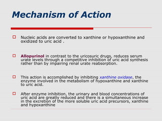 Mechanism of Action
 Nucleic acids are converted to xanthine or hypoxanthine and
oxidized to uric acid .
 Allopurinol in contrast to the uricosuric drugs, reduces serum
urate levels through a competitive inhibition of uric acid synthesis
rather than by impairing renal urate reabsorption.
 This action is accomplished by inhibiting xanthine oxidase, the
enzyme involved in the metabolism of hypoxanthine and xanthine
to uric acid.
 After enzyme inhibition, the urinary and blood concentrations of
uric acid are greatly reduced and there is a simultaneous increase
in the excretion of the more soluble uric acid precursors, xanthine
and hypoxanthine
 