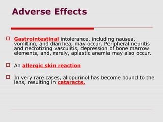 Adverse Effects
 Gastrointestinal intolerance, including nausea,
vomiting, and diarrhea, may occur. Peripheral neuritis
and necrotizing vasculitis, depression of bone marrow
elements, and, rarely, aplastic anemia may also occur.
 An allergic skin reaction
 In very rare cases, allopurinol has become bound to the
lens, resulting in cataracts.
 