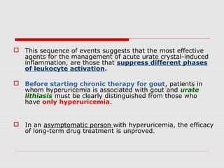  This sequence of events suggests that the most effective
agents for the management of acute urate crystal-induced
inflammation, are those that suppress different phases
of leukocyte activation.
 Before starting chronic therapy for gout, patients in
whom hyperuricemia is associated with gout and urate
lithiasis must be clearly distinguished from those who
have only hyperuricemia.
 In an asymptomatic person with hyperuricemia, the efficacy
of long-term drug treatment is unproved.
 