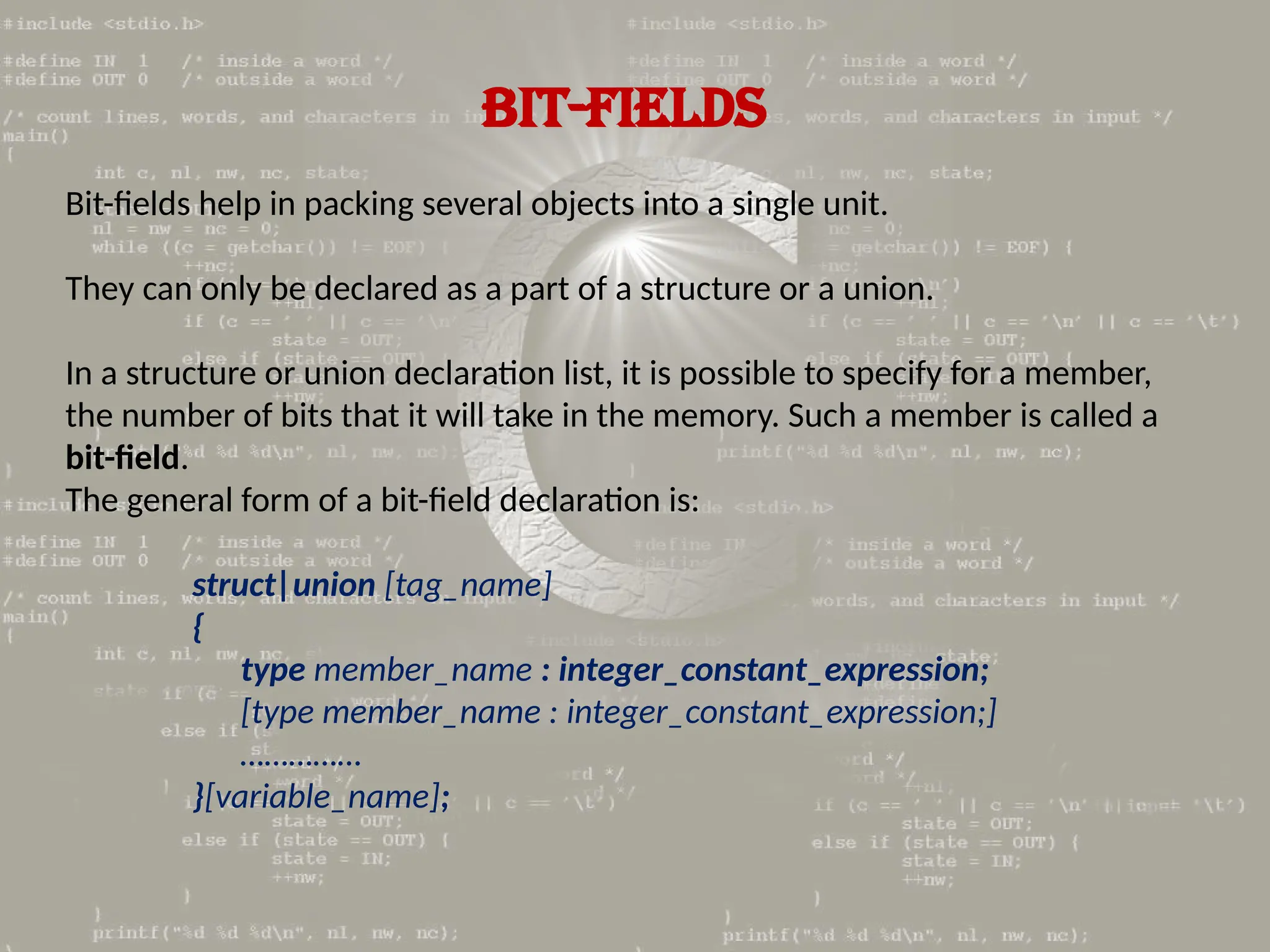 BIT-FIELDS
Bit-fields help in packing several objects into a single unit.
They can only be declared as a part of a structure or a union.
In a structure or union declaration list, it is possible to specify for a member,
the number of bits that it will take in the memory. Such a member is called a
bit-field.
The general form of a bit-field declaration is:
struct|union [tag_name]
{
type member_name : integer_constant_expression;
[type member_name : integer_constant_expression;]
……………
}[variable_name];
 