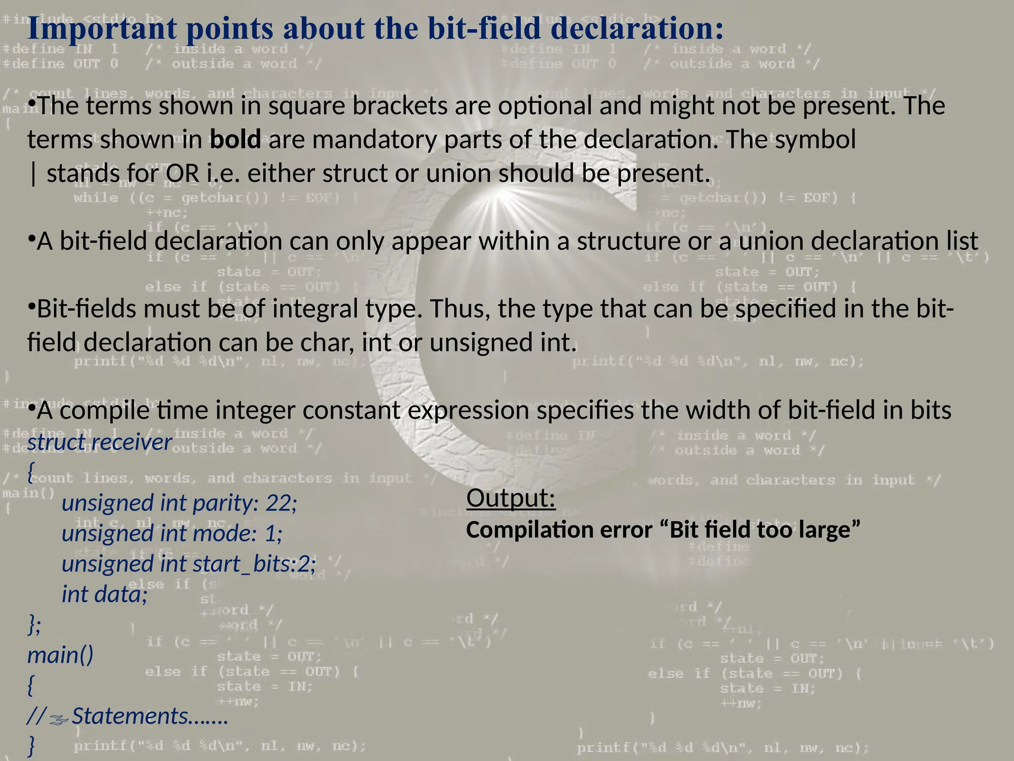 Important points about the bit-field declaration:
•The terms shown in square brackets are optional and might not be present. The
terms shown in bold are mandatory parts of the declaration. The symbol
| stands for OR i.e. either struct or union should be present.
•A bit-field declaration can only appear within a structure or a union declaration list
•Bit-fields must be of integral type. Thus, the type that can be specified in the bit-
field declaration can be char, int or unsigned int.
•A compile time integer constant expression specifies the width of bit-field in bits
struct receiver
{
unsigned int parity: 22;
unsigned int mode: 1;
unsigned int start_bits:2;
int data;
};
main()
{
//Statements…….
}
Output:
Compilation error “Bit field too large”
 