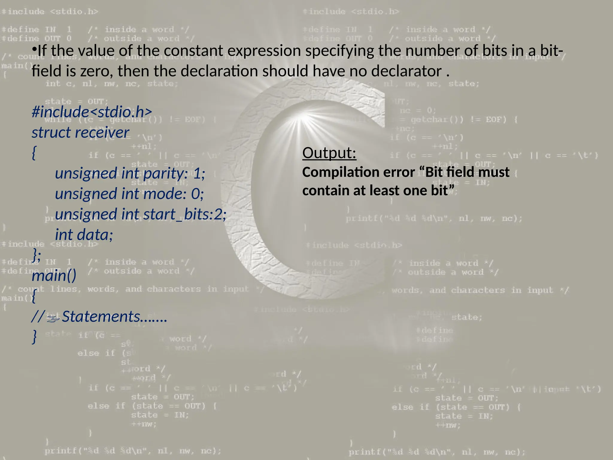 •If the value of the constant expression specifying the number of bits in a bit-
field is zero, then the declaration should have no declarator .
#include<stdio.h>
struct receiver
{
unsigned int parity: 1;
unsigned int mode: 0;
unsigned int start_bits:2;
int data;
};
main()
{
//Statements…….
}
Output:
Compilation error “Bit field must
contain at least one bit”
 