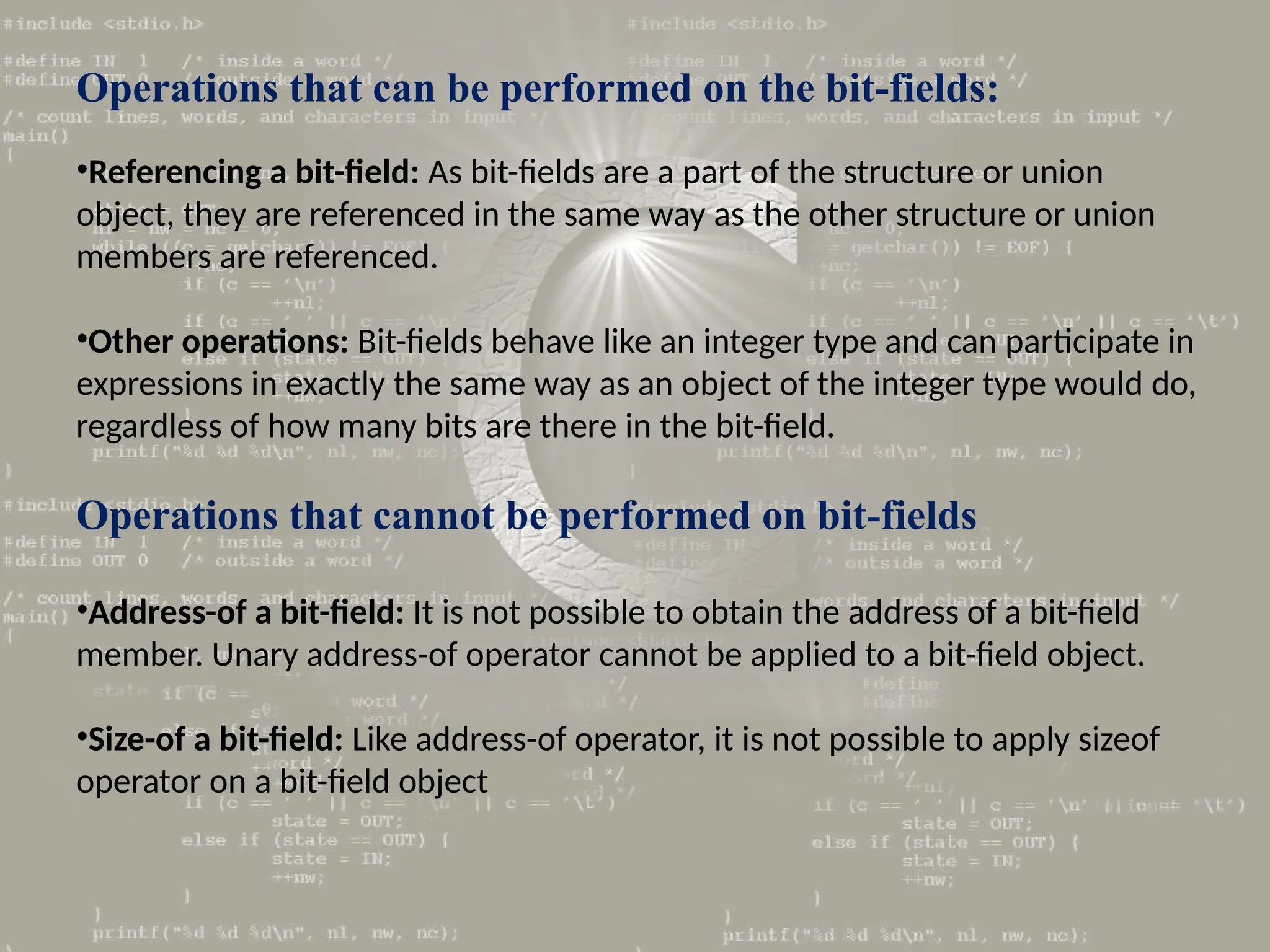 Operations that can be performed on the bit-fields:
•Referencing a bit-field: As bit-fields are a part of the structure or union
object, they are referenced in the same way as the other structure or union
members are referenced.
•Other operations: Bit-fields behave like an integer type and can participate in
expressions in exactly the same way as an object of the integer type would do,
regardless of how many bits are there in the bit-field.
Operations that cannot be performed on bit-fields
•Address-of a bit-field: It is not possible to obtain the address of a bit-field
member. Unary address-of operator cannot be applied to a bit-field object.
•Size-of a bit-field: Like address-of operator, it is not possible to apply sizeof
operator on a bit-field object
 