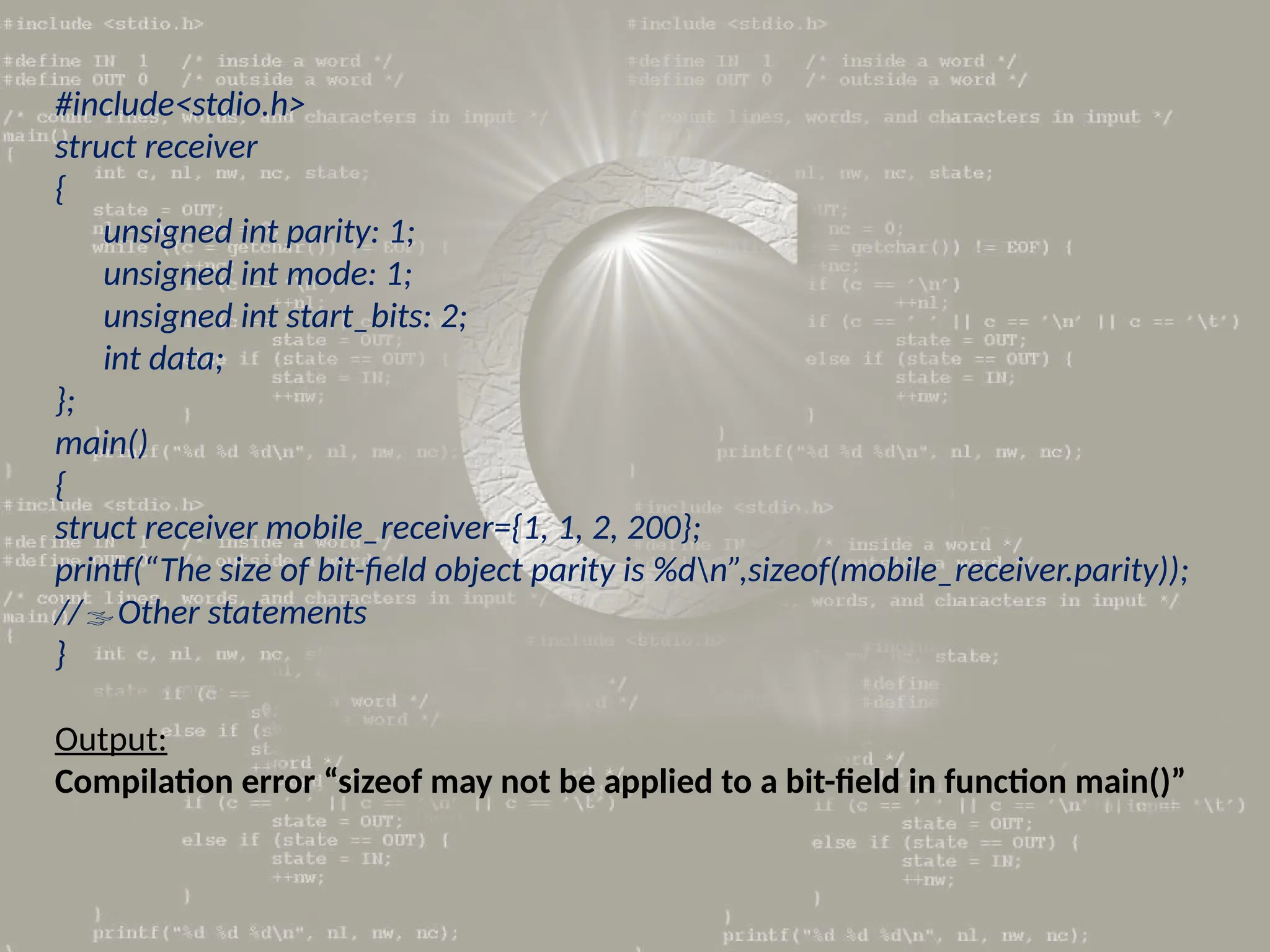 #include<stdio.h>
struct receiver
{
unsigned int parity: 1;
unsigned int mode: 1;
unsigned int start_bits: 2;
int data;
};
main()
{
struct receiver mobile_receiver={1, 1, 2, 200};
printf(“The size of bit-field object parity is %dn”,sizeof(mobile_receiver.parity));
//Other statements
}
Output:
Compilation error “sizeof may not be applied to a bit-field in function main()”
 