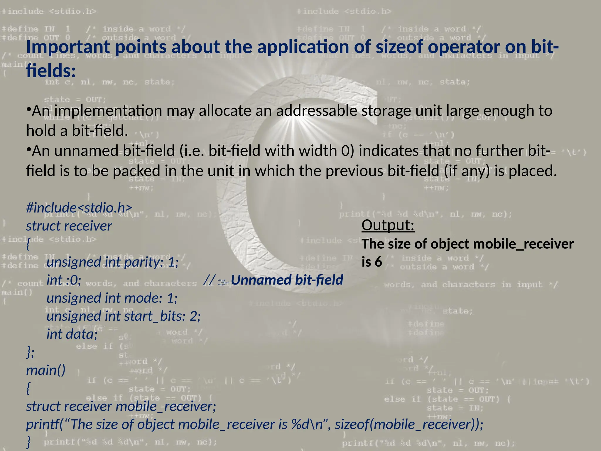 Important points about the application of sizeof operator on bit-
fields:
•An implementation may allocate an addressable storage unit large enough to
hold a bit-field.
•An unnamed bit-field (i.e. bit-field with width 0) indicates that no further bit-
field is to be packed in the unit in which the previous bit-field (if any) is placed.
#include<stdio.h>
struct receiver
{
unsigned int parity: 1;
int :0; //Unnamed bit-field
unsigned int mode: 1;
unsigned int start_bits: 2;
int data;
};
main()
{
struct receiver mobile_receiver;
printf(“The size of object mobile_receiver is %dn”, sizeof(mobile_receiver));
}
Output:
The size of object mobile_receiver
is 6
 