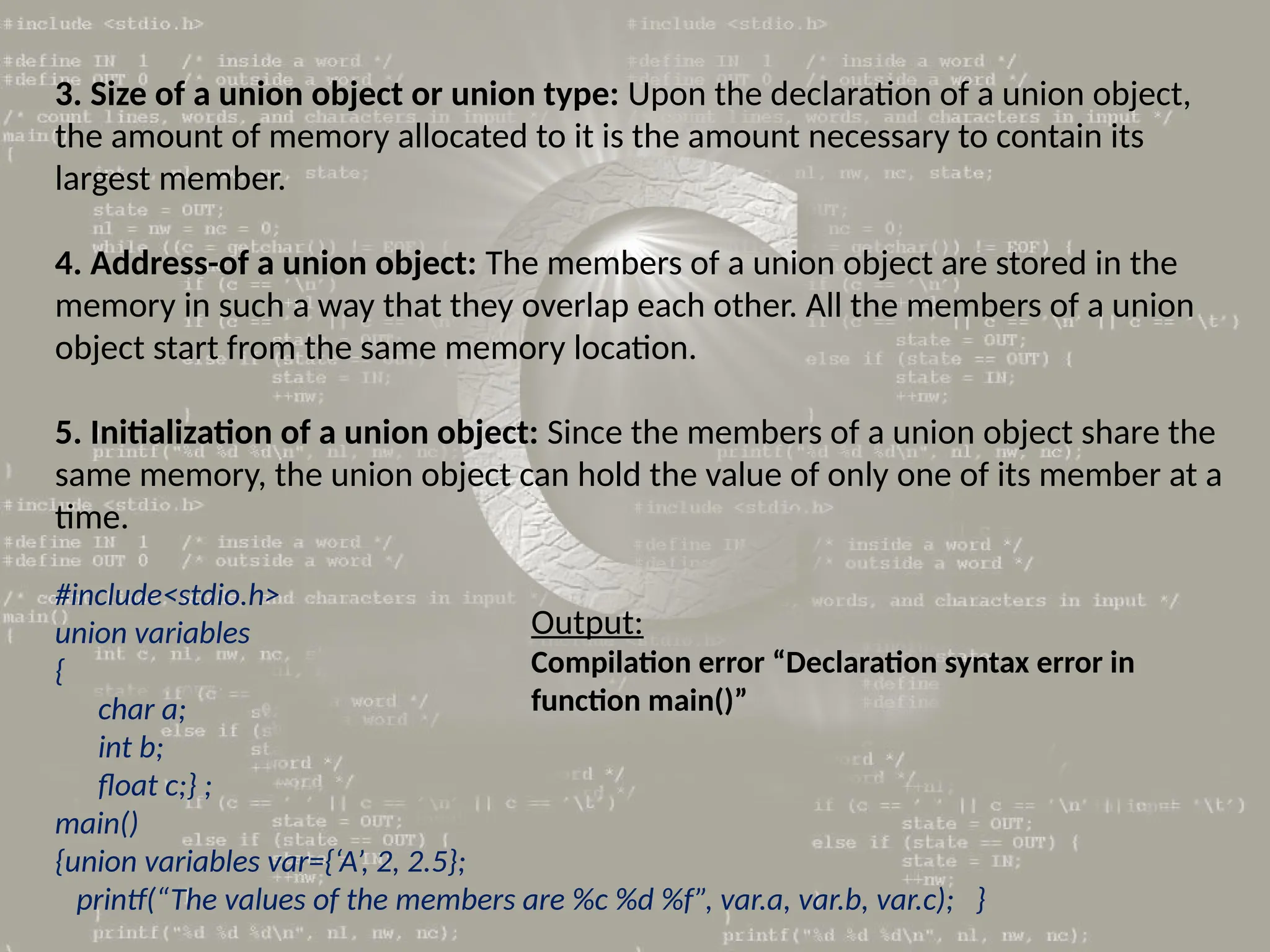 3. Size of a union object or union type: Upon the declaration of a union object,
the amount of memory allocated to it is the amount necessary to contain its
largest member.
4. Address-of a union object: The members of a union object are stored in the
memory in such a way that they overlap each other. All the members of a union
object start from the same memory location.
5. Initialization of a union object: Since the members of a union object share the
same memory, the union object can hold the value of only one of its member at a
time.
#include<stdio.h>
union variables
{
char a;
int b;
float c;} ;
main()
{union variables var={‘A’, 2, 2.5};
printf(“The values of the members are %c %d %f”, var.a, var.b, var.c); }
Output:
Compilation error “Declaration syntax error in
function main()”
 