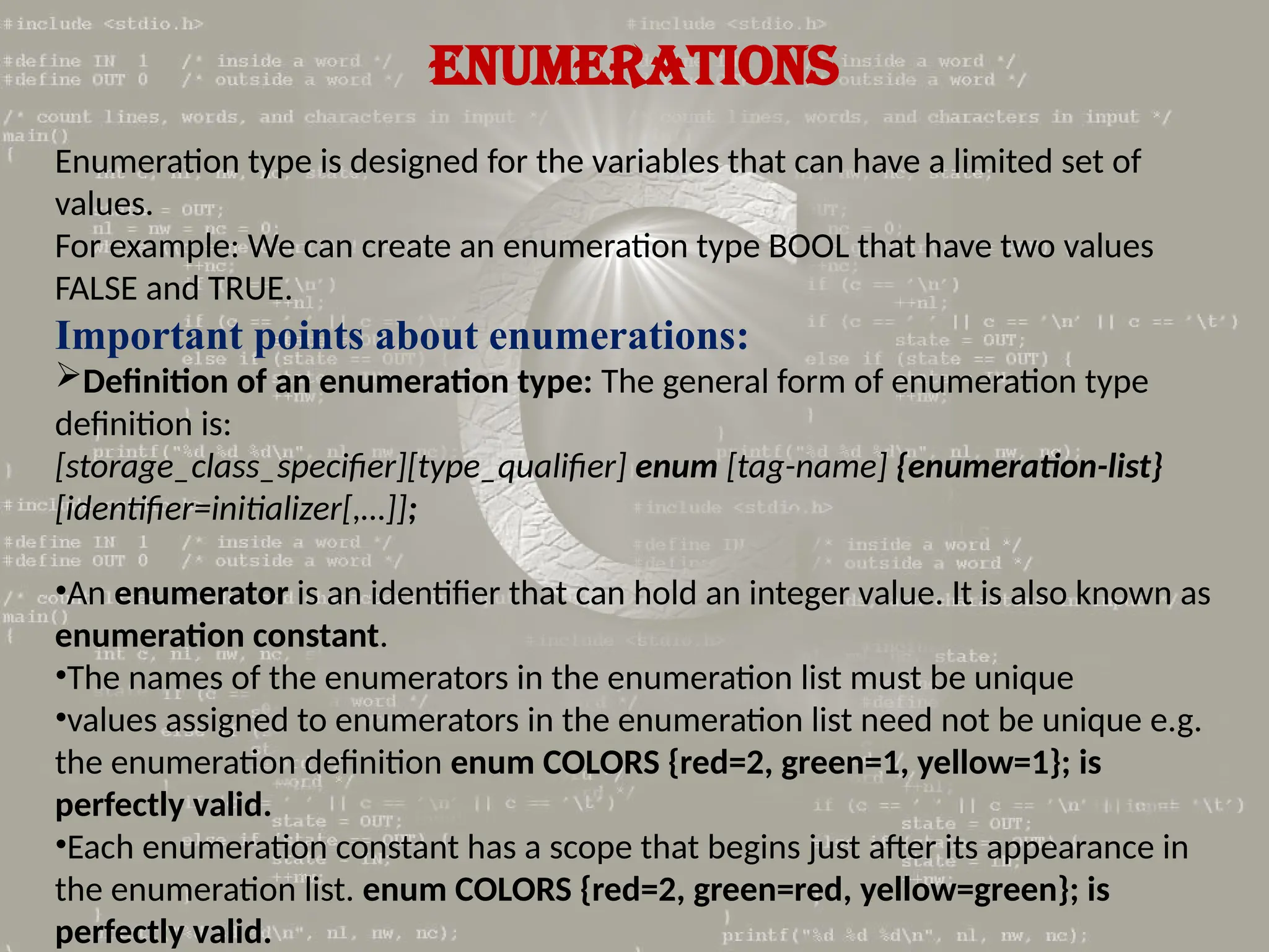 ENUMERATIONS
Enumeration type is designed for the variables that can have a limited set of
values.
For example: We can create an enumeration type BOOL that have two values
FALSE and TRUE.
Important points about enumerations:
Definition of an enumeration type: The general form of enumeration type
definition is:
[storage_class_specifier][type_qualifier] enum [tag-name] {enumeration-list}
[identifier=initializer[,…]];
•An enumerator is an identifier that can hold an integer value. It is also known as
enumeration constant.
•The names of the enumerators in the enumeration list must be unique
•values assigned to enumerators in the enumeration list need not be unique e.g.
the enumeration definition enum COLORS {red=2, green=1, yellow=1}; is
perfectly valid.
•Each enumeration constant has a scope that begins just after its appearance in
the enumeration list. enum COLORS {red=2, green=red, yellow=green}; is
perfectly valid.
 