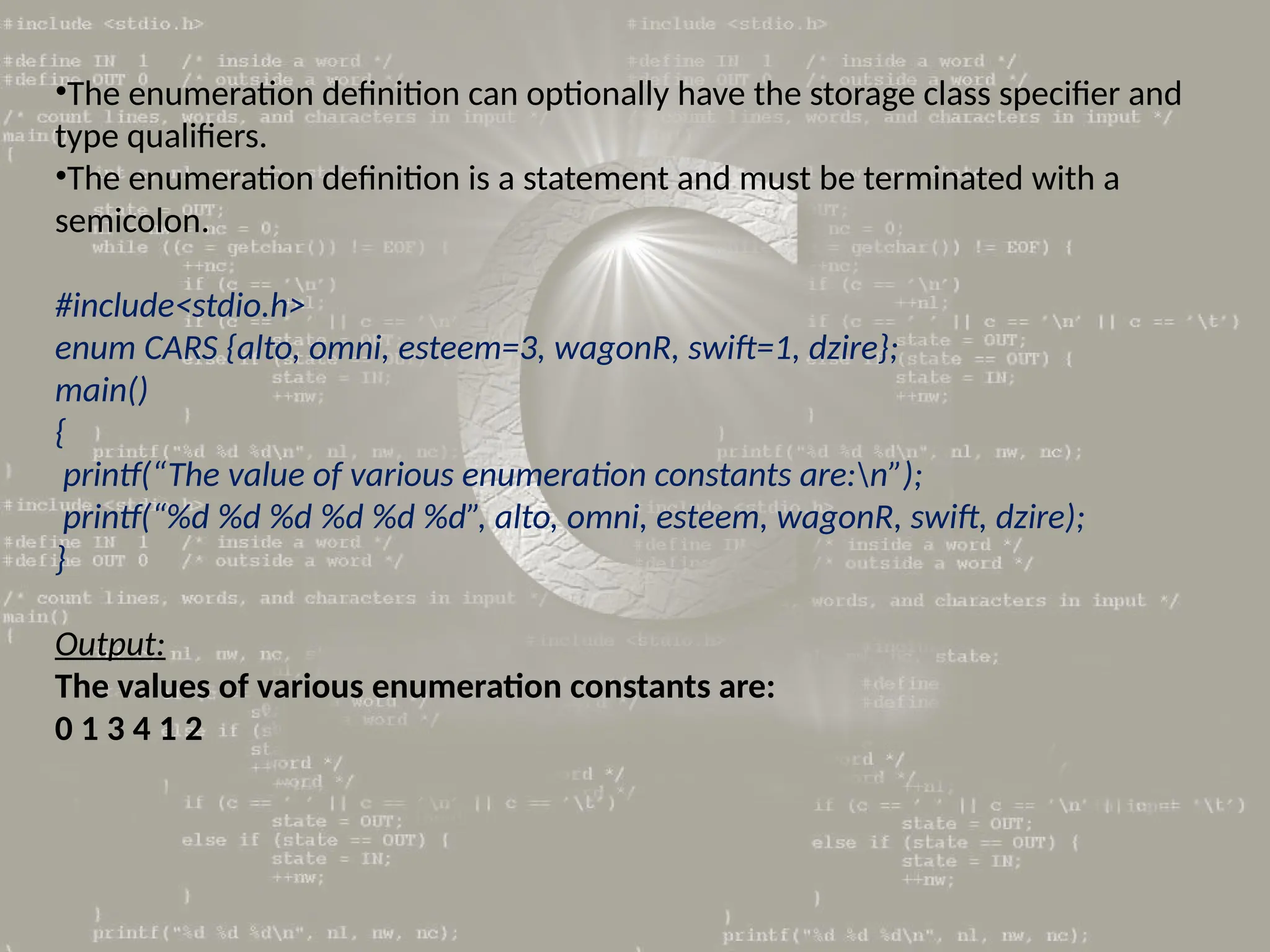 •The enumeration definition can optionally have the storage class specifier and
type qualifiers.
•The enumeration definition is a statement and must be terminated with a
semicolon.
#include<stdio.h>
enum CARS {alto, omni, esteem=3, wagonR, swift=1, dzire};
main()
{
printf(“The value of various enumeration constants are:n”);
printf(“%d %d %d %d %d %d”, alto, omni, esteem, wagonR, swift, dzire);
}
Output:
The values of various enumeration constants are:
0 1 3 4 1 2
 