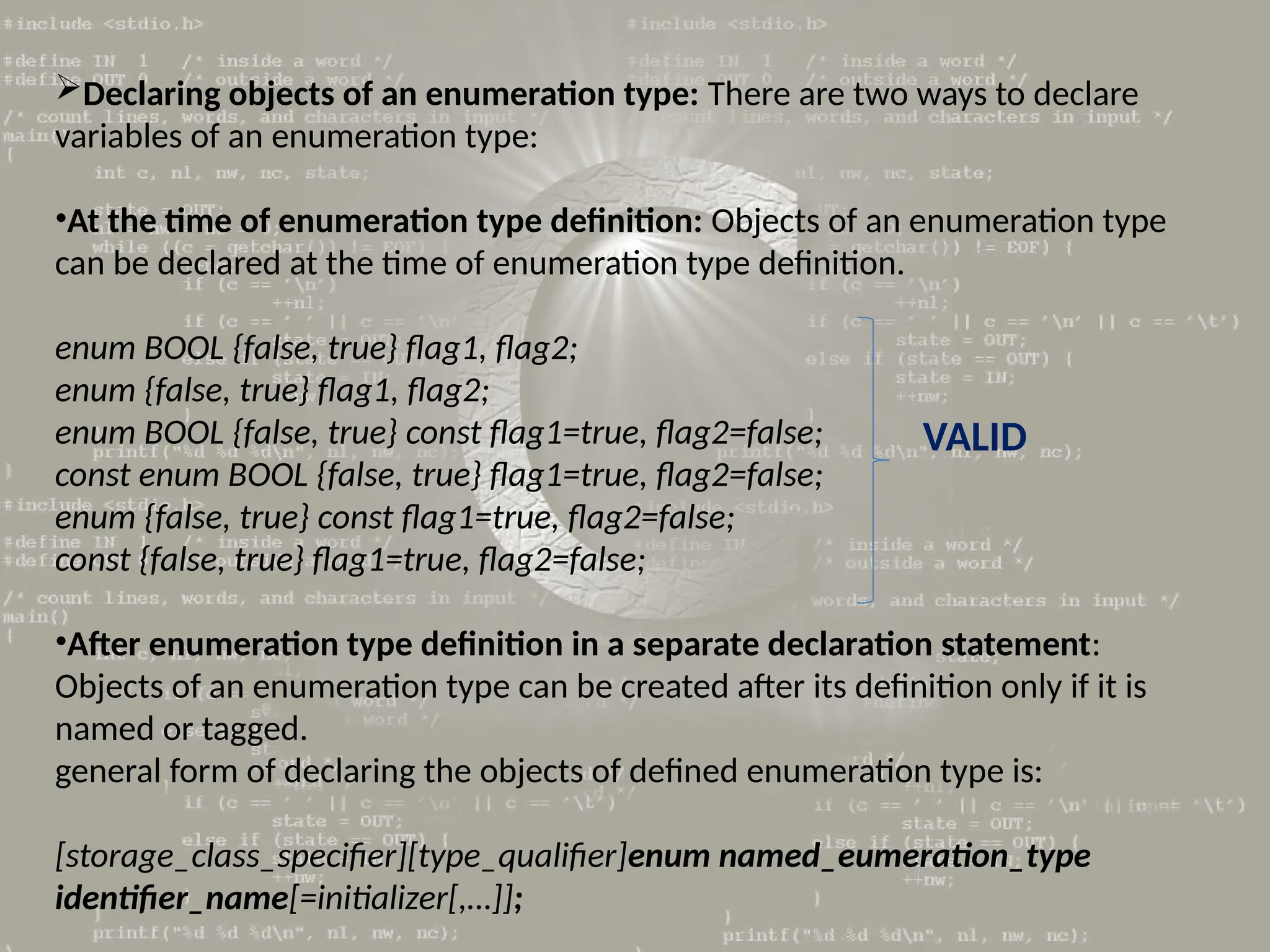 Declaring objects of an enumeration type: There are two ways to declare
variables of an enumeration type:
•At the time of enumeration type definition: Objects of an enumeration type
can be declared at the time of enumeration type definition.
enum BOOL {false, true} flag1, flag2;
enum {false, true} flag1, flag2;
enum BOOL {false, true} const flag1=true, flag2=false;
const enum BOOL {false, true} flag1=true, flag2=false;
enum {false, true} const flag1=true, flag2=false;
const {false, true} flag1=true, flag2=false;
•After enumeration type definition in a separate declaration statement:
Objects of an enumeration type can be created after its definition only if it is
named or tagged.
general form of declaring the objects of defined enumeration type is:
[storage_class_specifier][type_qualifier]enum named_eumeration_type
identifier_name[=initializer[,…]];
VALID
 