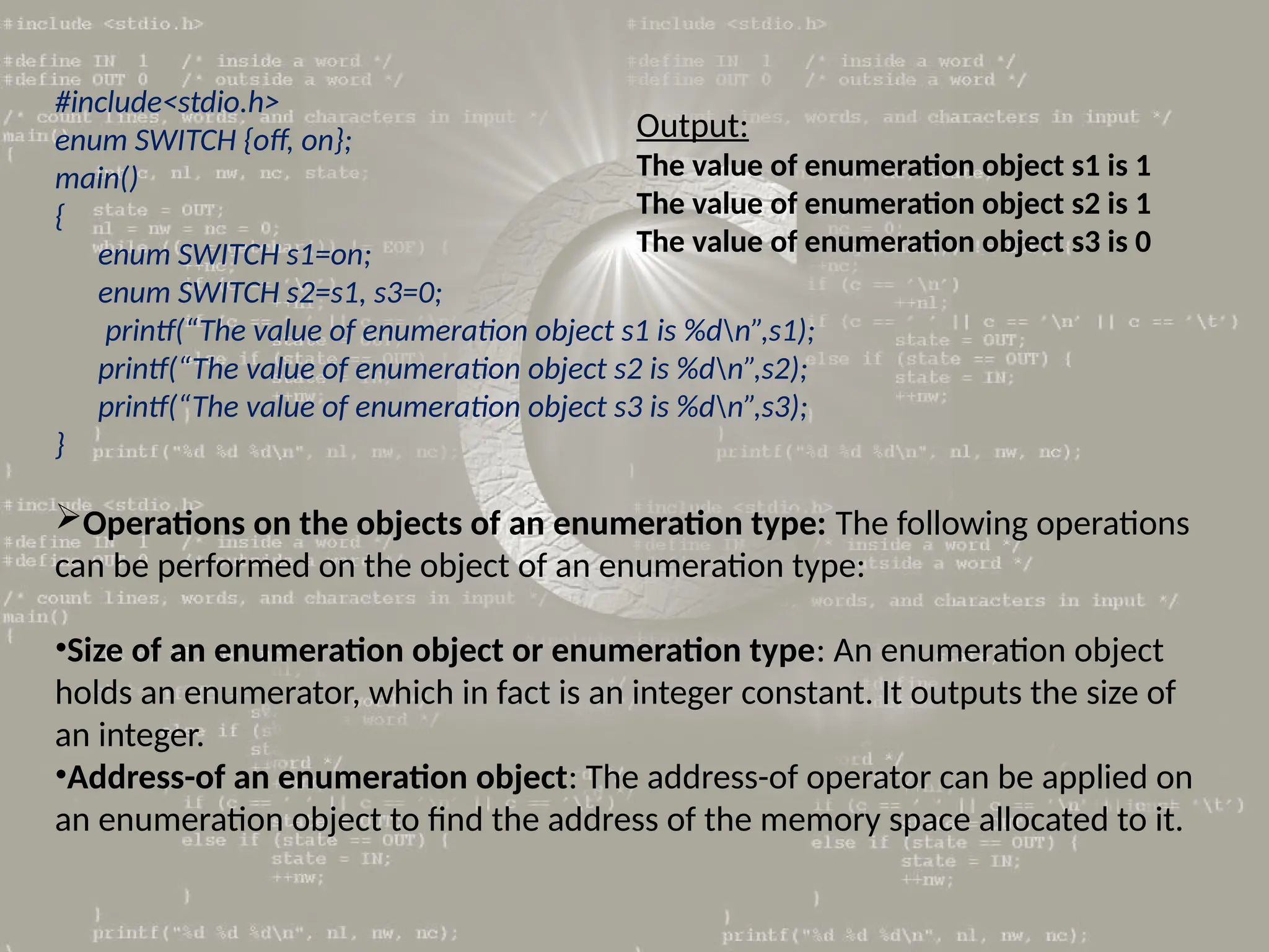 #include<stdio.h>
enum SWITCH {off, on};
main()
{
enum SWITCH s1=on;
enum SWITCH s2=s1, s3=0;
printf(“The value of enumeration object s1 is %dn”,s1);
printf(“The value of enumeration object s2 is %dn”,s2);
printf(“The value of enumeration object s3 is %dn”,s3);
}
Operations on the objects of an enumeration type: The following operations
can be performed on the object of an enumeration type:
•Size of an enumeration object or enumeration type: An enumeration object
holds an enumerator, which in fact is an integer constant. It outputs the size of
an integer.
•Address-of an enumeration object: The address-of operator can be applied on
an enumeration object to find the address of the memory space allocated to it.
Output:
The value of enumeration object s1 is 1
The value of enumeration object s2 is 1
The value of enumeration object s3 is 0
 