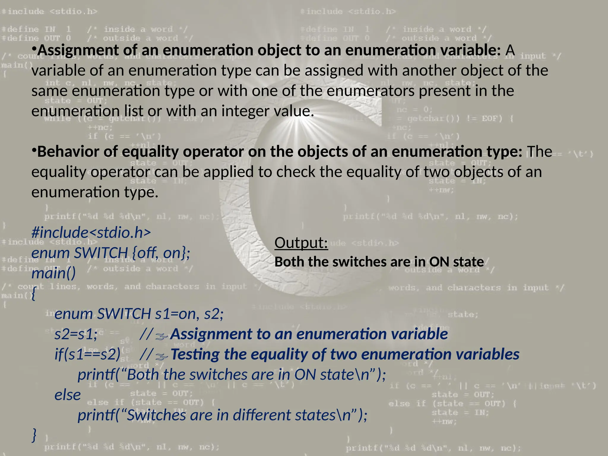 •Assignment of an enumeration object to an enumeration variable: A
variable of an enumeration type can be assigned with another object of the
same enumeration type or with one of the enumerators present in the
enumeration list or with an integer value.
•Behavior of equality operator on the objects of an enumeration type: The
equality operator can be applied to check the equality of two objects of an
enumeration type.
#include<stdio.h>
enum SWITCH {off, on};
main()
{
enum SWITCH s1=on, s2;
s2=s1; //Assignment to an enumeration variable
if(s1==s2) //Testing the equality of two enumeration variables
printf(“Both the switches are in ON staten”);
else
printf(“Switches are in different statesn”);
}
Output:
Both the switches are in ON state
 