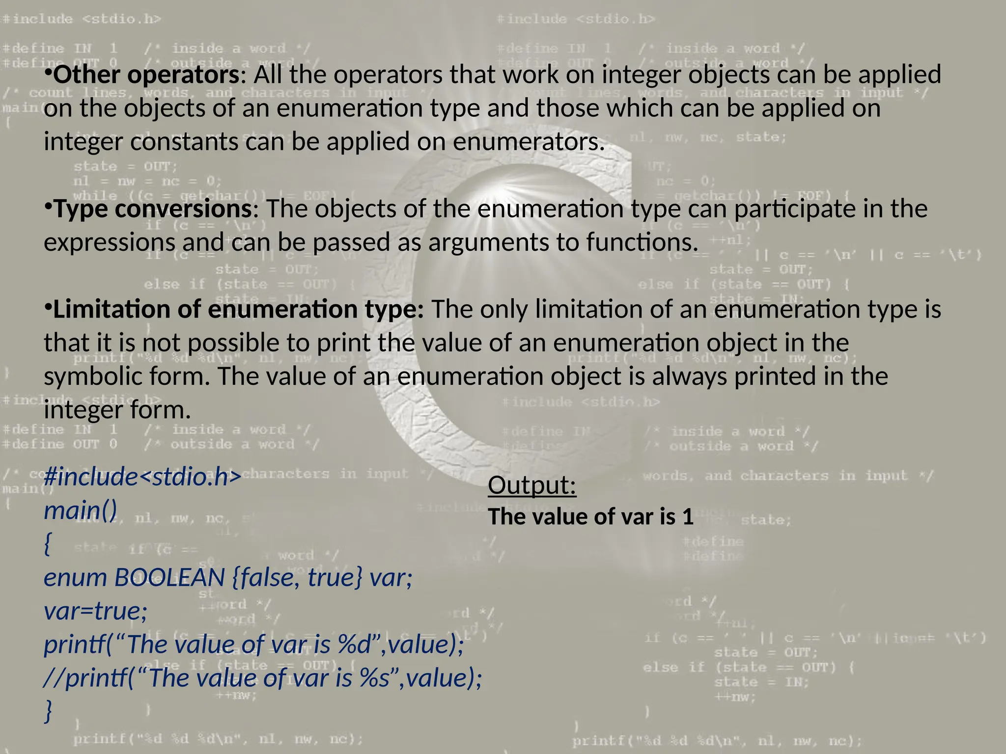•Other operators: All the operators that work on integer objects can be applied
on the objects of an enumeration type and those which can be applied on
integer constants can be applied on enumerators.
•Type conversions: The objects of the enumeration type can participate in the
expressions and can be passed as arguments to functions.
•Limitation of enumeration type: The only limitation of an enumeration type is
that it is not possible to print the value of an enumeration object in the
symbolic form. The value of an enumeration object is always printed in the
integer form.
#include<stdio.h>
main()
{
enum BOOLEAN {false, true} var;
var=true;
printf(“The value of var is %d”,value);
//printf(“The value of var is %s”,value);
}
Output:
The value of var is 1
 