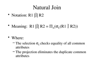 Natural Join
• Notation: R1 || R2
• Meaning: R1 || R2 = PA(sC(R1  R2))
• Where:
– The selection sC checks equality of all common
attributes
– The projection eliminates the duplicate common
attributes
 
