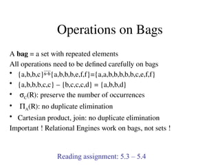 Operations on Bags
A bag = a set with repeated elements
All operations need to be defined carefully on bags
• {a,b,b,c}{a,b,b,b,e,f,f}={a,a,b,b,b,b,b,c,e,f,f}
• {a,b,b,b,c,c} – {b,c,c,c,d} = {a,b,b,d}
• sC(R): preserve the number of occurrences
• PA(R): no duplicate elimination
• Cartesian product, join: no duplicate elimination
Important ! Relational Engines work on bags, not sets !
Reading assignment: 5.3 – 5.4
 