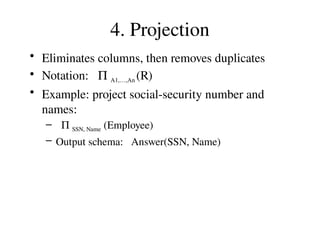 4. Projection
• Eliminates columns, then removes duplicates
• Notation: P A1,…,An (R)
• Example: project social-security number and
names:
– P SSN, Name (Employee)
– Output schema: Answer(SSN, Name)
 