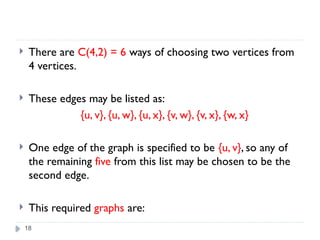18
 There are C(4,2) = 6 ways of choosing two vertices from
4 vertices.
 These edges may be listed as:
{u, v}, {u, w}, {u, x}, {v, w}, {v, x}, {w, x}
 One edge of the graph is specified to be {u, v}, so any of
the remaining five from this list may be chosen to be the
second edge.
 This required graphs are:
 