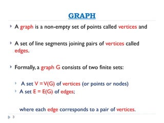 3
GRAPH
 A graph is a non-empty set of points called vertices and
 A set of line segments joining pairs of vertices called
edges.
 Formally, a graph G consists of two finite sets:
 A set V =V(G) of vertices (or points or nodes)
 A set E = E(G) of edges;
where each edge corresponds to a pair of vertices.
 