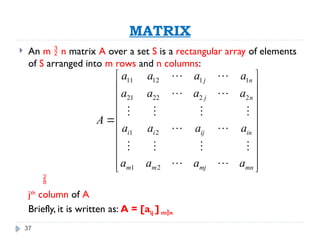 37
MATRIX
 An m  n matrix A over a set S is a rectangular array of elements
of S arranged into m rows and n columns:

jth
column of A
Briefly, it is written as: A = [aij ] mn
11 12 1 1
21 22 2 2
1 2
1 2
j n
j n
i i ij in
m m mj mn
a a a a
a a a a
A
a a a a
a a a a
 
 
 
 
 
 
 
 
 
 
 
 
   
 
   
 
 
