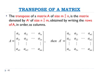 40
TRANSPOSE OF A MATRIX
 The transpose of a matrix A of size m  n, is the matrix
denoted by At
of size n  m, obtained by writing the rows
of A, in order, as columns.
11 12 1 11 21 1
21 22 2 12 22 2
1 2 1 2
,
n m
n m
t
m m mn n n mn
a a a a a a
a a a a a a
A then A
a a a a a a
   
   
   
 
   
   
   
   
 
 
     
 
 