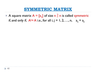 42
SYMMETRIC MATRIX
 A square matrix A = [aij] of size n  n is called symmetric
if, and only if, At
= A i.e., for all i, j = 1, 2, …, n, aij = aji
 