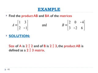 45
EXAMPLE
 Find the product AB and BA of the matrices
 SOLUTION:
Size of A is 2  2 and of B is 2  3, the product AB is
defined as a 2  3 matrix.
1 3 2 0 4
and
2 1 3 2 6
A B

   
 
   
 
   
 