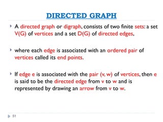 51
DIRECTED GRAPH
 A directed graph or digraph, consists of two finite sets: a set
V(G) of vertices and a set D(G) of directed edges,
 where each edge is associated with an ordered pair of
vertices called its end points.
 If edge e is associated with the pair (v, w) of vertices, then e
is said to be the directed edge from v to w and is
represented by drawing an arrow from v to w.
 