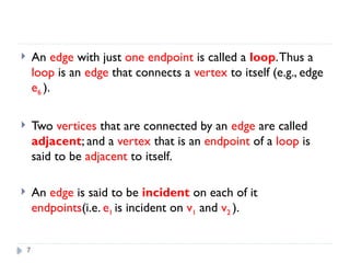 7
 An edge with just one endpoint is called a loop.Thus a
loop is an edge that connects a vertex to itself (e.g., edge
e6 ).
 Two vertices that are connected by an edge are called
adjacent; and a vertex that is an endpoint of a loop is
said to be adjacent to itself.
 An edge is said to be incident on each of it
endpoints(i.e. e1 is incident on v1 and v2 ).
 