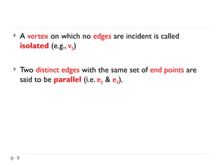 8
 A vertex on which no edges are incident is called
isolated (e.g., v5)
 Two distinct edges with the same set of end points are
said to be parallel (i.e. e2 & e3).
 