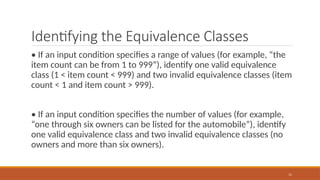 11
Identifying the Equivalence Classes
• If an input condition specifies a range of values (for example, “the
item count can be from 1 to 999”), identify one valid equivalence
class (1 < item count < 999) and two invalid equivalence classes (item
count < 1 and item count > 999).
• If an input condition specifies the number of values (for example,
“one through six owners can be listed for the automobile”), identify
one valid equivalence class and two invalid equivalence classes (no
owners and more than six owners).
 