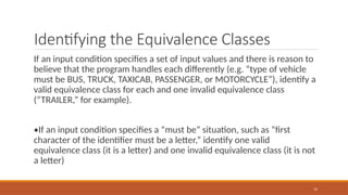 12
Identifying the Equivalence Classes
If an input condition specifies a set of input values and there is reason to
believe that the program handles each differently (e.g. “type of vehicle
must be BUS, TRUCK, TAXICAB, PASSENGER, or MOTORCYCLE”), identify a
valid equivalence class for each and one invalid equivalence class
(“TRAILER,” for example).
•If an input condition specifies a “must be” situation, such as “first
character of the identifier must be a letter,” identify one valid
equivalence class (it is a letter) and one invalid equivalence class (it is not
a letter)
 