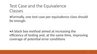 13
Test Case and the Equivalence
Classes
•Formally, one test case per equivalence class should
be enough.
•A black box method aimed at increasing the
efficiency of testing and, at the same time, improving
coverage of potential error conditions
 
