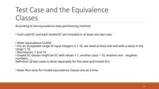 14
Test Case and the Equivalence
Classes
According to the equivalence class partitioning method:
• Each valid EC and each invalid EC are included in at least one test case.
• Note: equivalence CLASS!
• For an acceptable range of input integers is 1-10, we need at least one test with a value in the
range 1-10.
• Boundaries: 1 and 10
• Invalid EC classes might be EC with values < 1, another class > 10, another one - negative
numbers, ....
Definition of test cases is done separately for the valid and invalid ECs.
• Note: Run tests for invalid equivalence classes one at a time.
 
