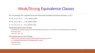 Weak/Strong Equivalence Classes
15
For an example SUT, suppose there are three input variables from three domains: A, B, C
A = A1 A
∪ 2 A
∪ 3 … A
∪ ∪ m where ai A
∈
B = B1 B
∪ 2 B
∪ 3 … B
∪ ∪ n where bi B
∈
C = C1 C
∪ 2 C
∪ 3 … C
∪ ∪ o where ci C
∈
Weak Equivalence Class Testing:
◦ Choosing one variable value from each equivalence class (one ai, bi, and ci) such that all classes are covered.
◦ # of test cases?
◦ max (|A|, |B|, |C|)
Strong Equivalence Class Testing:
◦ based on the Cartesian product of the partition subsets (A x B x C),
◦ i.e., testing all interactions of all equivalence classes.
◦ # of test cases?
◦ |A| x |B| x |C|
 
