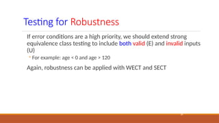 Testing for Robustness
18
If error conditions are a high priority, we should extend strong
equivalence class testing to include both valid (E) and invalid inputs
(U)
◦ For example: age < 0 and age > 120
Again, robustness can be applied with WECT and SECT
 
