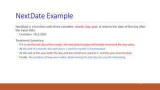 NextDate Example
19
NextDate is a function with three variables: month, day, year. It returns the date of the day after
the input date.
◦ Limitation: 1812-2020
Treatment Summary:
◦ if it is not the last day of the month, the next date function will simply increment the day value.
◦ At the end of a month, the next day is 1 and the month is incremented.
◦ At the end of the year, both the day and the month are reset to 1, and the year incremented.
◦ Finally, the problem of leap year makes determining the last day of a month interesting.
 