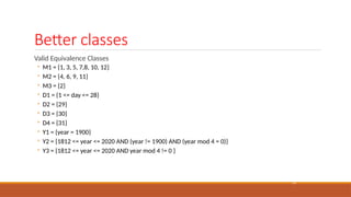 Better classes
22
Valid Equivalence Classes
◦ M1 = {1, 3, 5, 7,8, 10, 12}
◦ M2 = {4, 6, 9, 11}
◦ M3 = {2}
◦ D1 = {1 <= day <= 28}
◦ D2 = {29}
◦ D3 = {30}
◦ D4 = {31}
◦ Y1 = {year = 1900}
◦ Y2 = {1812 <= year <= 2020 AND (year != 1900) AND (year mod 4 = 0)}
◦ Y3 = {1812 <= year <= 2020 AND year mod 4 != 0 }
 
