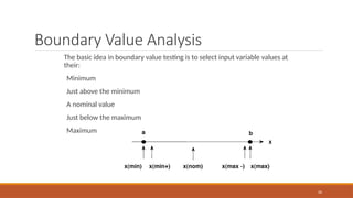 Boundary Value Analysis
The basic idea in boundary value testing is to select input variable values at
their:
Minimum
Just above the minimum
A nominal value
Just below the maximum
Maximum
26
 
