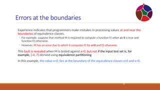 Errors at the boundaries
28
Experience indicates that programmers make mistakes in processing values at and near the
boundaries of equivalence classes.
◦ For example, suppose that method M is required to compute a function f1 when x≤ 0 is true and
function f2 otherwise.
◦ However, M has an error due to which it computes f1 for x<0 and f2 otherwise.
This fault is revealed when M is tested against x=0, but not if the input test set is, for
example, {-4, 7} derived using equivalence partitioning
In this example, the value x=0, lies at the boundary of the equivalence classes x≤0 and x>0.
 