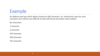 Example
30
An Address text box which allows maximum 500 characters. So, writing test cases for each
character once will be very difficult so that will choose boundary value analysis.
No characters
1 character
2 character
499 character
500 character
501 character
 