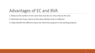 34
Advantages of EC and BVA
1. Reduces the number of test cases that must be run, thus reduces the cost
2. Eliminates the fuzzy criteria of test data selection that is inefficient
3. Helps identify the different classes for which the program is not working properly
 