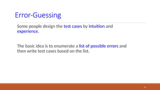 35
Error-Guessing
Some people design the test cases by intuition and
experience.
The basic idea is to enumerate a list of possible errors and
then write test cases based on the list.
 