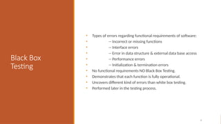 Black Box
Testing
• Types of errors regarding functional requirements of software:
• -- Incorrect or missing functions
• -- Interface errors
• -- Error in data structure & external data base access
• -- Performance errors
• -- Initialization & termination errors
• No functional requirements NO Black Box Testing.
• Demonstrates that each function is fully operational.
• Uncovers different kind of errors than white box testing.
• Performed later in the testing process.
4
 