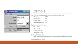 Example
Travel service offers discounts to travelers based on their age.
◦ 0-4 years 100%
◦ 5-15 years 50%
◦ 16-64 years 0%
◦ 64 years and older 25%
Equivalence classes for age
◦ 0, 1, 2, 3, 4
◦ 5, 6, 7, …15
◦ 16, 17, 18, …64
◦ 65, 66, 67, …120
Similarly for destinations
◦ e.g., destination can be grouped based on regions (that have same fair)
Nothing special for name
8
 
