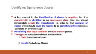 9
Identifying Equivalence classes
 A key concept in the identification of classes is negation, i.e. If a
characteristic is identified as an equivalence class, then one should
immediately negate the characteristic in order to find examples of
classes which should cause the module to do something different such as
“generate an error message”.
 Partitioning each input condition into two or more groups.
 Two types of equivalence classes are identified:
1. Valid Equivalence Classes
2. Invalid Equivalence Classes
 