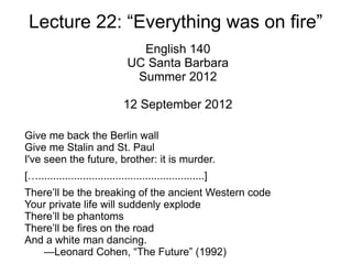 Lecture 22: “Everything was on fire”
                                   English 140
                                 UC Santa Barbara
                                  Summer 2012

                               12 September 2012

Give me back the Berlin wall
Give me Stalin and St. Paul
I've seen the future, brother: it is murder.
[…........................................................]
There’ll be the breaking of the ancient Western code
Your private life will suddenly explode
There’ll be phantoms
There’ll be fires on the road
And a white man dancing.
   —Leonard Cohen, “The Future” (1992)
 