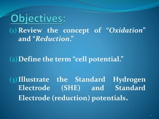 (1) Review the concept of “Oxidation”
and “Reduction.”
(2)Define the term “cell potential.”
(3)Illustrate the Standard Hydrogen
Electrode (SHE) and Standard
Electrode (reduction) potentials.
1
 