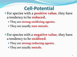 Cell-Potential
 For species with a positive value, they have
a tendency to be reduced.
 They are strong oxidizing agents.
 They are usually non-metals.
 For species with a negative value, they have
a tendency to be oxidized.
 They are strong reducing agents.
 They are usually metals.
10
 
